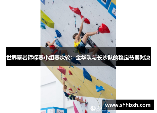 世界攀岩锦标赛小组赛次轮：金华队与长沙队的稳定节奏对决